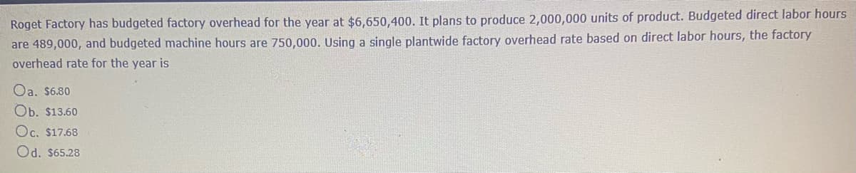 Roget Factory has budgeted factory overhead for the year at $6,650,400. It plans to produce 2,000,000 units of product. Budgeted direct labor hours
are 489,000, and budgeted machine hours are 750,000. Using a single plantwide factory overhead rate based on direct labor hours, the factory
overhead rate for the year is
Oa. $6.80
Ob. $13.60
Oc. $17.68
Od. $65.28
