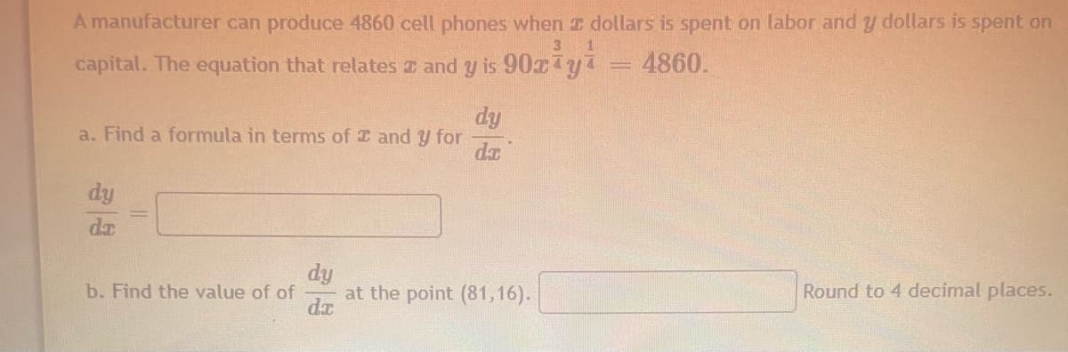 A manufacturer can produce 4860 cell phones when T dollars is spent on labor and y dollars is spent on
capital. The equation that relates I and y is 90ryi
4860.
dy
a. Find a formula in terms of I and y for
dy
dr
dy
at the point (81,16).
b. Find the value of of
Round to 4 decimal places.
