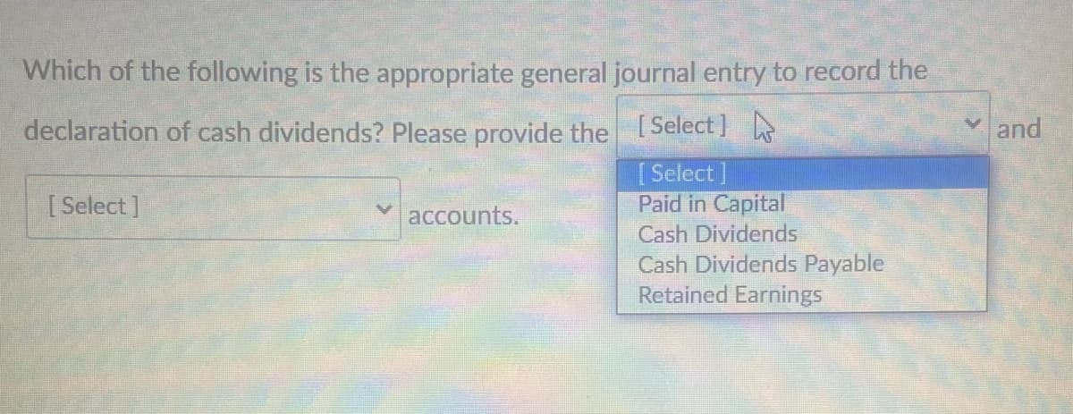 Which of the following is the appropriate general journal entry to record the
declaration of cash dividends? Please provide the Select]
and
[Select]
Paid in Capital
[ Select ]
accounts.
Cash Dividends
Cash Dividends Payable
Retained Earnings
