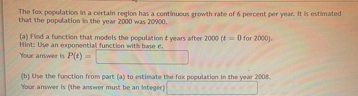 The fox population in a certain region has a continuous growth rate of 6 percent per year. It is estimated
that the population in the year 2000 was 20900.
(a) Find a function that models the population t years after 2000 (t
Hint: Use an exponential function with base e.
O for 2000).
Your answer is P(t) =
(b) Use the function from part (a) to estimate the fox population in the year 2008.
Your answer is (the answer must be an integer)
