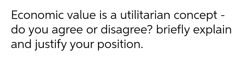 Economic value is a utilitarian concept -
do you agree or disagree? briefly explain
and justify your position.
