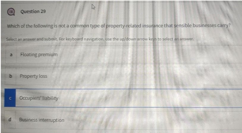 Question 29
Which of the following is not a common type of property-related insurance that sensible businesses carry?
Select an answer and submit. For keyboard navigation, use the up/down arrow keys to select an answer.
Floating premium
a
Property loss
Occupiers' liability
C.
Business interruption
