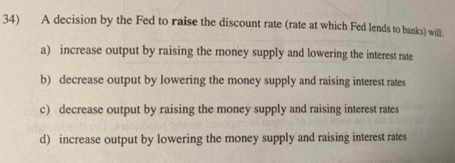 34)
A decision by the Fed to raise the discount rate (rate at which Fed lends to banks) will:
a) increase output by raising the money supply and lowering the interest rate
b) decrease output by lowering the money supply and raising interest rates
c) decrease output by raising the money supply and raising interest rates
d) increase output by lowering the money supply and raising interest rates
