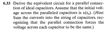 6.33 Derive the equivalent circuit for a parallel connec-
tion of ideal capacitors. Assume that the initial volt-
age across the paralleled capacitors is v(tg). (Hint:
Sum the currents into the string of capacitors, rec-
ognizing that the parallel connection forces the
voltage across each capacitor to be the same.)

