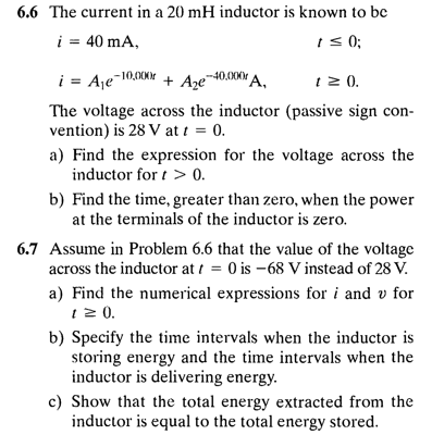 6.6 The current in a 20 mH inductor is known to be
i = 40 mA,
I s 0;
i = Aje-10,00K + Axe40.00A.
1 2 ).
The voltage across the inductor (passive sign con-
vention) is 28 V at t = 0.
a) Find the expression for the voltage across the
inductor for t > 0.
b) Find the time, greater than zero, when the power
at the terminals of the inductor is zero.
6.7 Assume in Problem 6.6 that the value of the voltage
across the inductor at i = 0 is -68 V instead of 28 V.
a) Find the numerical expressions for i and v for
1 2 0.
b) Specify the time intervals when the inductor is
storing energy and the time intervals when the
inductor is delivering energy.
c) Show that the total energy extracted from the
inductor is equal to the total energy stored.
