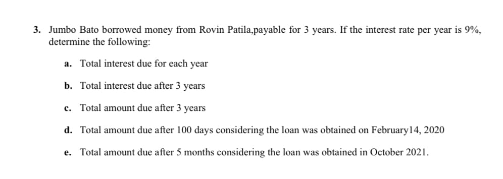 3. Jumbo Bato borrowed money from Rovin Patila,payable for 3 years. If the interest rate per year is 9%,
determine the following:
a. Total interest due for each year
b. Total interest due after 3 years
c. Total amount due after 3 years
d. Total amount due after 100 days considering the loan was obtained on February14, 2020
e. Total amount due after 5 months considering the loan was obtained in October 2021.
