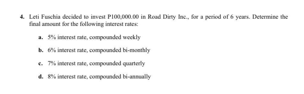4. Leti Fuschia decided to invest P100,000.00 in Road Dirty Inc., for a period of 6 years. Determine the
final amount for the following interest rates:
a. 5% interest rate, compounded weekly
b. 6% interest rate, compounded bi-monthly
c. 7% interest rate, compounded quarterly
d. 8% interest rate, compounded bi-annually
