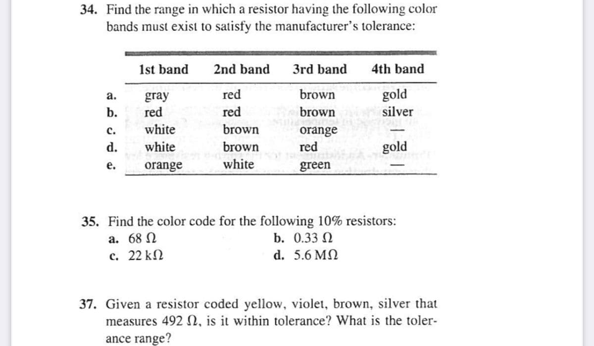 34. Find the range in which a resistor having the following color
bands must exist to satisfy the manufacturer's tolerance:
1st band
2nd band
3rd band
4th band
red
brown
gold
gray
red
а.
b.
red
brown
silver
white
brown
orange
red
с.
d.
white
brown
gold
orange
white
green
е.
35. Find the color code for the following 10% resistors:
a. 68 N
b. О.33 Q
c. 22 kN
d. 5.6 MN
37. Given a resistor coded yellow, violet, brown, silver that
measures 492 N, is it within tolerance? What is the toler-
ance range?
