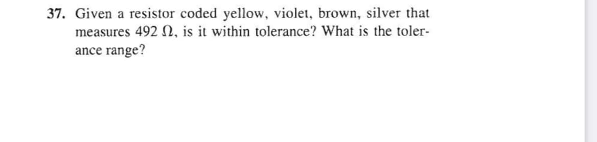 37. Given a resistor coded yellow, violet, brown, silver that
measures 492 N, is it within tolerance? What is the toler-
ance range?
