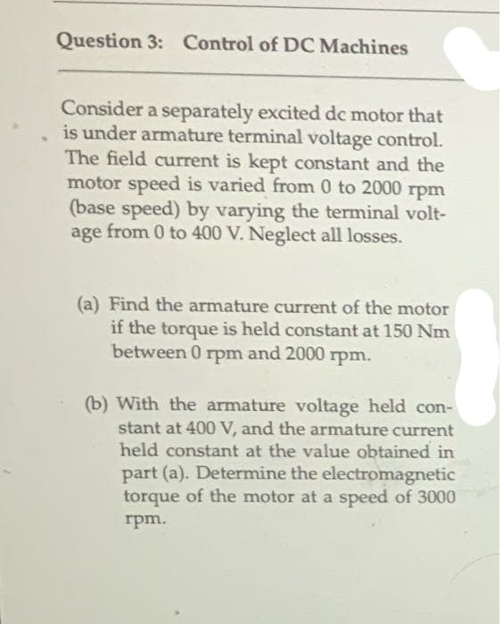 Question 3: Control of DC Machines
Consider a separately excited dc motor that
is under armature terminal voltage control.
The field current is kept constant and the
motor speed is varied from 0 to 2000
rpm
(base speed) by varying the terminal volt-
age from 0 to 400 V. Neglect all losses.
(a) Find the armature current of the motor
if the torque is held constant at 150 Nm
between 0 rpm and 2000 rpm.
(b) With the armature voltage held con-
stant at 400 V, and the armature current
held constant at the value obtained in
part (a). Determine the electromagnetic
torque of the motor at a speed of 3000
rpm.
