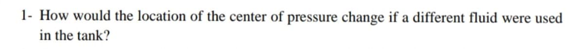 1- How would the location of the center of pressure change if a different fluid were used
in the tank?
