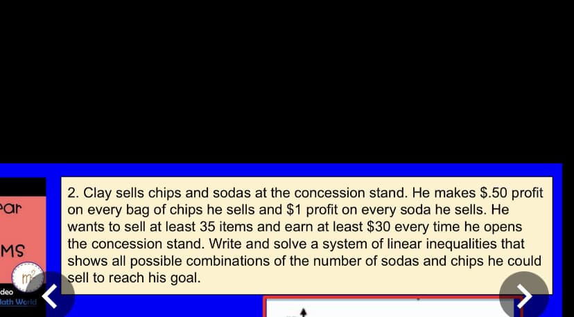 2. Clay sells chips and sodas at the concession stand. He makes $.50 profit
on every bag of chips he sells and $1 profit on every soda he sells. He
wants to sell at least 35 items and earn at least $30 every time he opens
the concession stand. Write and solve a system of linear inequalities that
shows all possible combinations of the number of sodas and chips he could
sell to reach his goal.
Par
MS
m
deo
lath World
