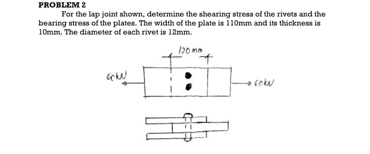 PROBLEM 2
For the lap joint shown, determine the shearing stress of the rivets and the
bearing stress of the plates. The width of the plate is 110mm and its thickness is
10mm. The diameter of each rivet is 12mm.
120 mm
→cokN
