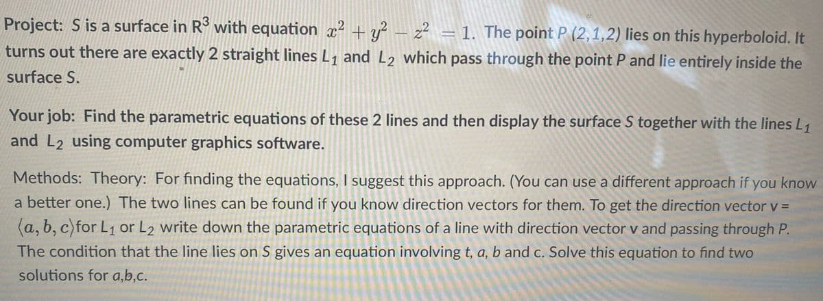 Project: S is a surface in R° with equation x² + y² – z² = 1. The point P (2,1,2) lies on this hyperboloid. It
turns out there are exactly 2 straight lines L, and L2 which pass through the point P and lie entirely inside the
surface S.
Your job: Find the parametric equations of these 2 lines and then display the surface S together with the lines L1
and L2 using computer graphics software.
Methods: Theory: For finding the equations, I suggest this approach. (You can use a different approach if you know
a better one.) The two lines can be found if you know direction vectors for them. To get the direction vector v =
(a, b, c)for L1 or L2 write down the parametric equations of a line with direction vector v and passing through P.
The condition that the line lies on S gives an equation involving t, a, b and c. Solve this equation to find two
solutions for a,b,c.
