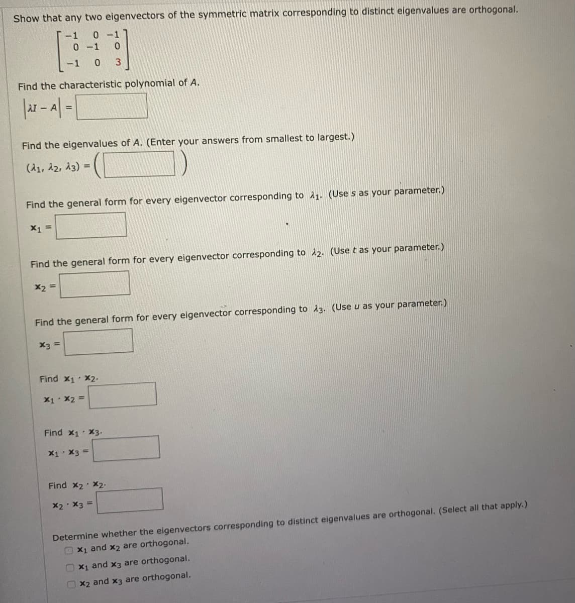 Show that any two eigenvectors of the symmetric matrix corresponding to distinct eigenvalues are orthogonal.
-1
0-1
0 -1 0
-1 0
Find the characteristic polynomial of A.
- AT =
Find the eigenvalues of A. (Enter your answers from smallest to largest.)
(A1, 22, 23) =
Find the general form for every eigenvector corresponding to A1. (Use s as your parameter.)
X1 =
Find the general form for every eigenvector corresponding to 12. (Use t as your parameter.)
X2 =
Find the general form for every eigenvector corresponding to A3. (Use u as your parameter.)
= Ex
Find x1 X2.
X1 X2 =
Find x1 X3.
X1: X3 =
Find x2 X2
X2 X3 =
Determine whether the eigenvectors corresponding to distinct eigenvalues are orthogonal. (Select all that apply.)
OX1 and x2 are orthogonal.
O x1 and x3 are orthogonal.
OX2 and x3 are orthogonal.
