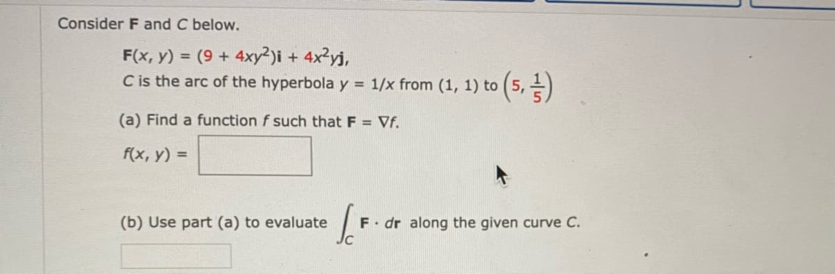 Consider F and C below.
F(x, y) = (9 + 4xy²)i + 4x²yj,
C is the arc of the hyperbola y = 1/x from (1, 1) to (5, )
(a) Find a function f such that F = Vf.
f(x, y) =
(b) Use part (a) to evaluate
F dr along the given curve C.

