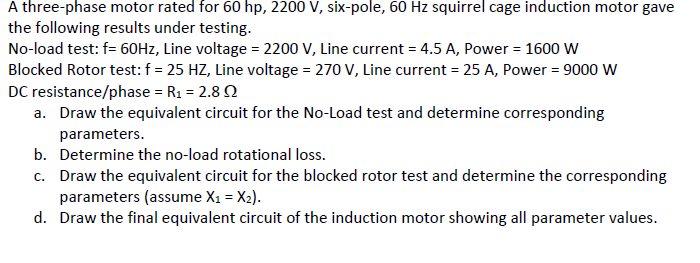 A three-phase motor rated for 60 hp, 2200 V, six-pole, 60 Hz squirrel cage induction motor gave
the following results under testing.
No-load test: f= 60HZ, Line voltage = 2200 V, Line current = 4.5 A, Power = 1600 W
Blocked Rotor test: f = 25 HZ, Line voltage = 270 V, Line current = 25 A, Power = 9000 W
DC resistance/phase = R1 = 2.8 2
a. Draw the equivalent circuit for the No-Load test and determine corresponding
parameters.
b. Determine the no-load rotational loss.
c. Draw the equivalent circuit for the blocked rotor test and determine the corresponding
parameters (assume X1 = X2).
d. Draw the final equivalent circuit of the induction motor showing all parameter values.
