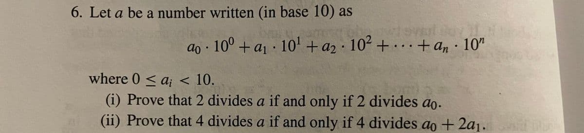 6. Let a be a number written (in base 10) as
ao
10⁰+ a₁ 10¹ + a₂ 10² + + an. 10"
where 0 ≤ a, < 10.
(i) Prove that 2 divides a if and only if 2 divides ao.
(ii) Prove that 4 divides a if and only if 4 divides ao + 2a1.