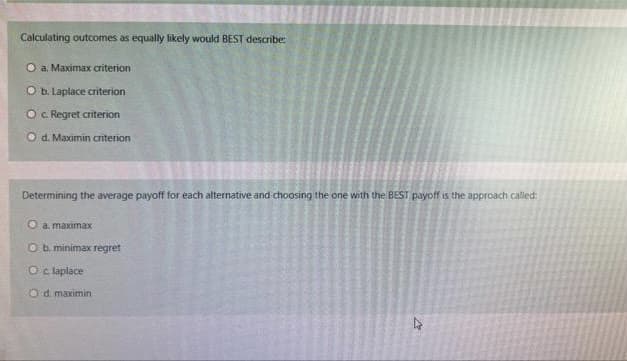 Calculating outcomes as equally likely would BEST describe:
O a. Maximax criterion
O b. Laplace criterion
O c. Regret criterion
Od. Maximin criterion
Determining the average payoff for each alternative and choosing the one with the BEST payoff is the approach called:
ea, maximax
O b. minimax regret
O c. laplace
Od maximin
M