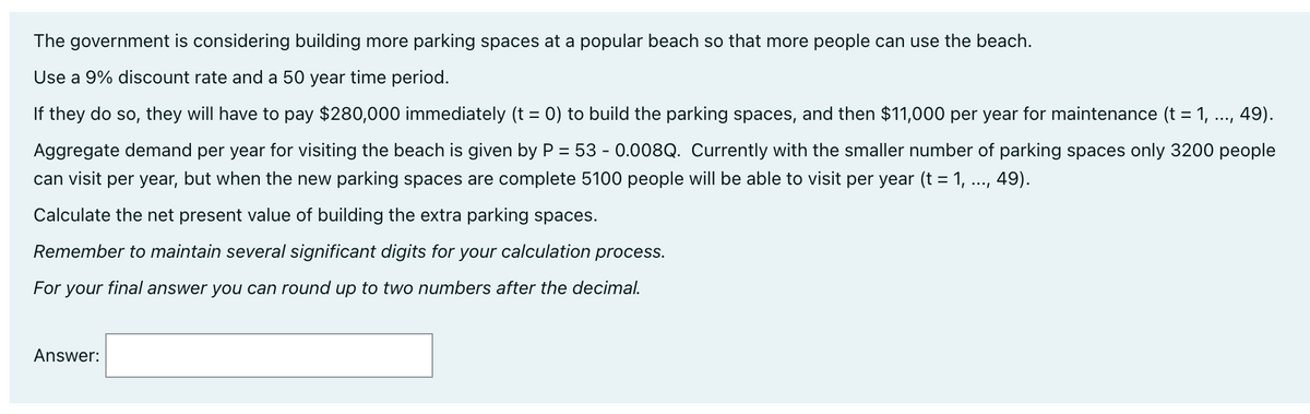 The government is considering building more parking spaces at a popular beach so that more people can use the beach.
Use a 9% discount rate and a 50 year time period.
If they do so, they will have to pay $280,000 immediately (t = 0) to build the parking spaces, and then $11,000 per year for maintenance (t = 1, ..., 49).
Aggregate demand per year for visiting the beach is given by P = 53 - 0.008Q. Currently with the smaller number of parking spaces only 3200 people
can visit per year, but when the new parking spaces are complete 5100 people will be able to visit per year (t = 1, ..., 49).
Calculate the net present value of building the extra parking spaces.
Remember to maintain several significant digits for your calculation process.
For your final answer you can round up to two numbers after the decimal.
Answer:
