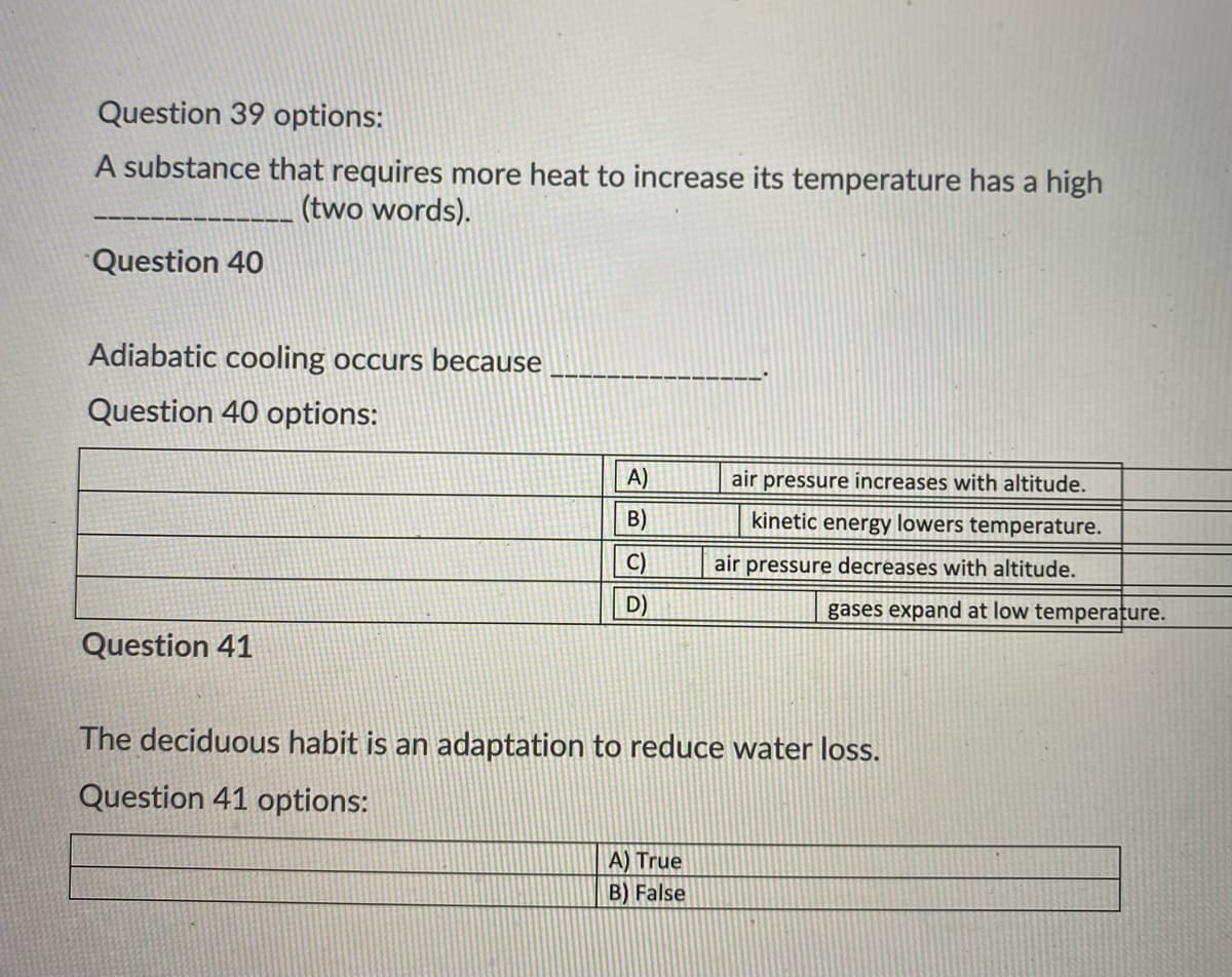Question 39 options:
A substance that requires more heat to increase its temperature has a high
(two words).
Question 40
Adiabatic cooling occurs because
Question 40 options:
A)
air pressure increases with altitude.
B)
kinetic energy lowers temperature.
C)
air pressure decreases with altitude.
D)
gases expand at low temperature.
Question 41
The deciduous habit is an adaptation to reduce water loss.
Question 41 options:
A) True
B) False
