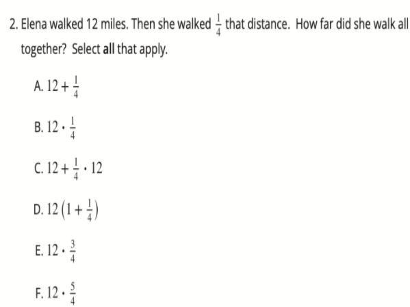 2. Elena walked 12 miles. Then she walked – that distance. How far did she walk all
together? Select all that apply.
A. 12+
B. 12 ·
C.12+ -12
D. 12 (1 + )
E 12-
F. 12 . 5
4
