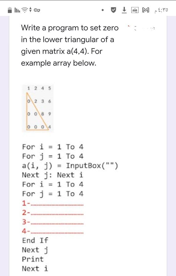 Write a program to set zero
in the lower triangular of a
given matrix a(4,4). For
example array below.
1245
O2 36
0 08 9
0004
For i = 1 To 4
1 To 4
InputBox("")
For j
a(i, j)
Next j: Next i
1 To 4
For j = 1 To 4
%3D
%3D
For i
%3D
1-
2-
3-.
4-
End If
Next j
Print
Next i
