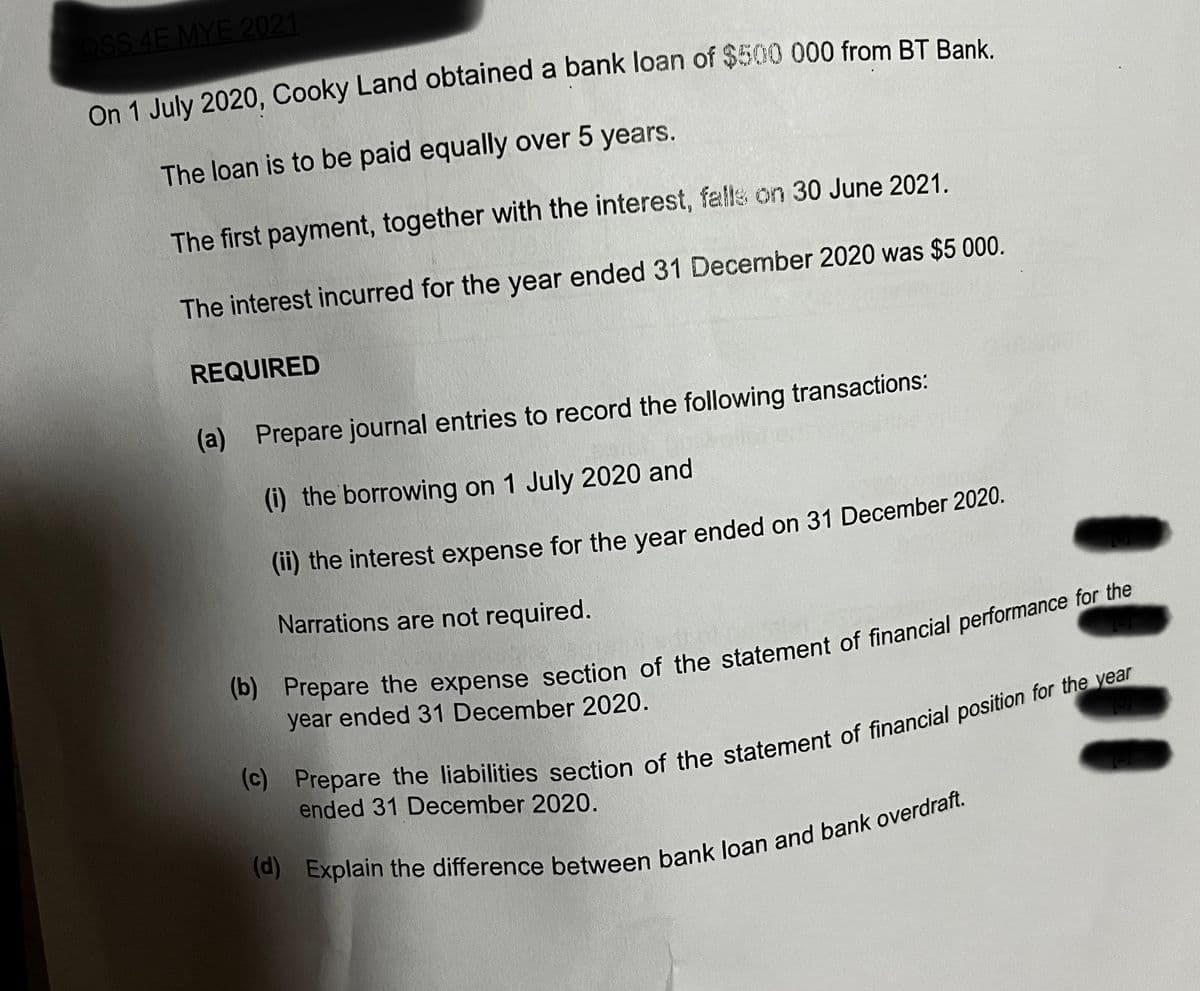 OSS 4E MYE 2021
On 1 July 2020, Cooky Land obtained a bank loan of $500 000 from BT Bank.
The loan is to be paid equally over 5 years.
The first payment, together with the interest, falls on 30 June 2021.
The interest incurred for the year ended 31 December 2020 was $5 000.
REQUIRED
(a) Prepare journal entries to record the following transactions:
(i) the borrowing on 1 July 2020 and
(ii) the interest expense for the year ended on 31 December 2020.
Narrations are not required.
(b) Prepare the expense section of the statement of financial performance for the
year ended 31 December 2020.
(c) Prepare the liabilities section of the statement of financial position for the year
ended 31 December 2020.
(d) Explain the difference between bank loan and bank overdraft.