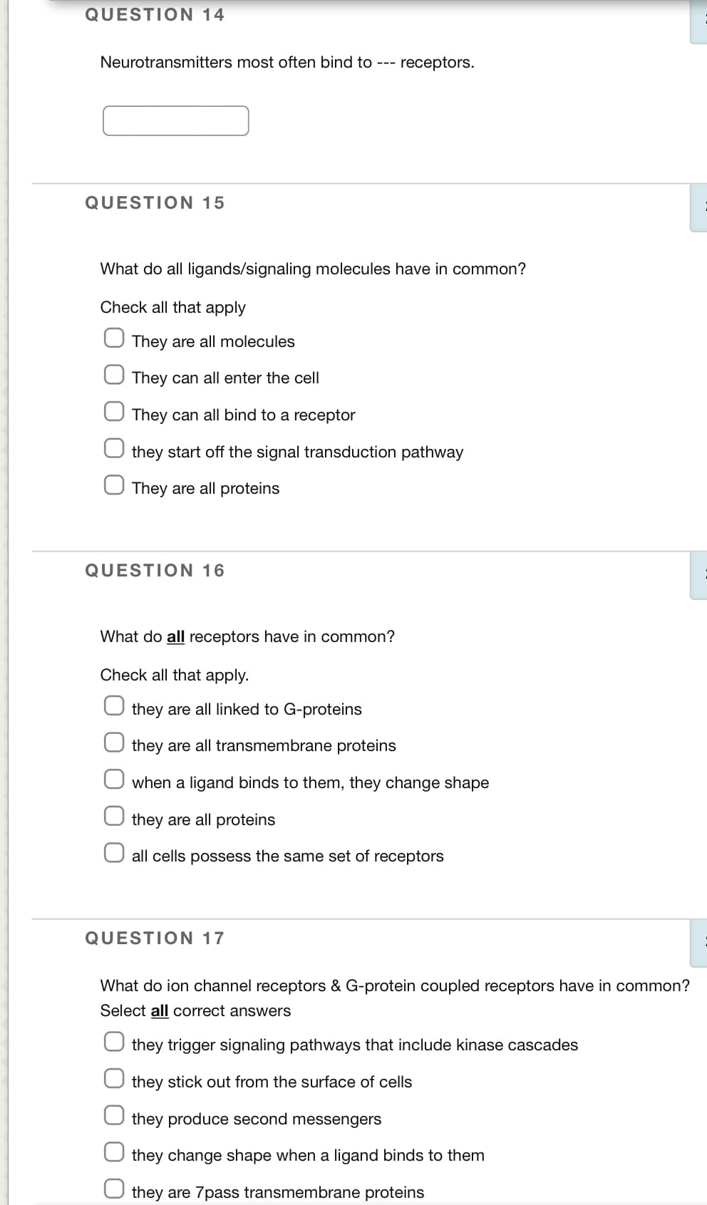 QUESTION 14
Neurotransmitters most often bind to ---
receptors.
QUESTION 15
What do all ligands/signaling molecules have in common?
Check all that apply
They are all molecules
They can all enter the cell
They can all bind to a receptor
they start off the signal transduction pathway
They are all proteins
QUESTION 16
What do all receptors have in common?
Check all that apply.
they are all linked to G-proteins
they are all transmembrane proteins
when a ligand binds to them, they change shape
they are all proteins
all cells possess the same set of receptors
QUESTION 17
What do ion channel receptors & G-protein coupled receptors have in common?
Select all correct answers
they trigger signaling pathways that include kinase cascades
they stick out from the surface of cells
they produce second messengers
they change shape when a ligand binds to them
they are 7pass transmembrane proteins
