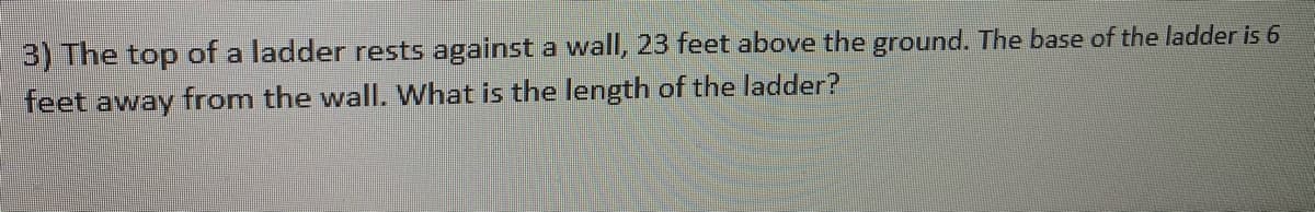 3) The top of a ladder rests against a wall, 23 feet above the ground. The base of the ladder is 6
feet away from the wall. What is the length of the ladder?
