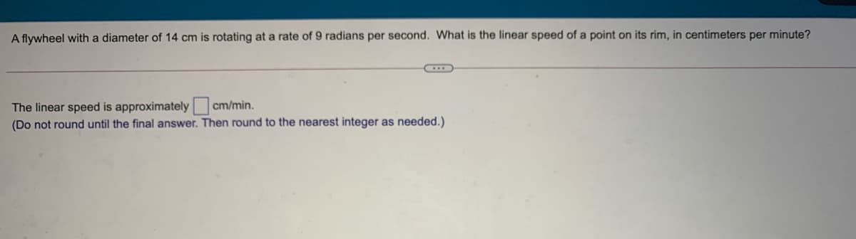 A flywheel with a diameter of 14 cm is rotating at a rate of 9 radians per second. What is the linear speed of a point on its rim, in centimeters per minute?
The linear speed is approximately cm/min.
(Do not round until the final answer. Then round to the nearest integer as needed.)
