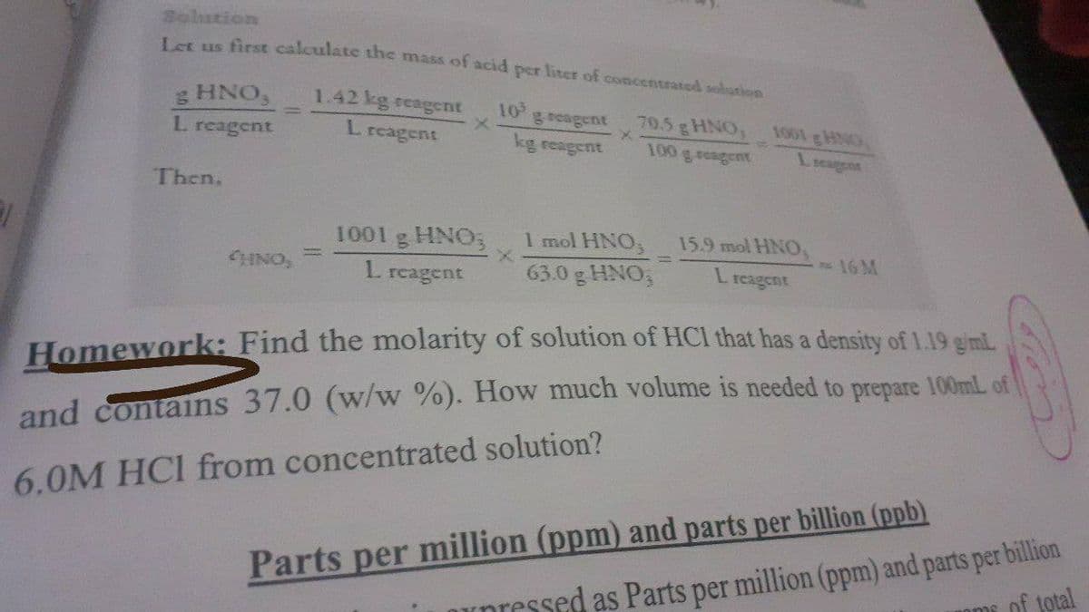 Solution
Us first calculate the mass of acid per liter of concentrated solution
g HNO,
L reagent
1.42 kg reagent
10
geeagent
70.5 gHNO, 1001 gHNG
100 g reagent
L reagent
kg reagent
Lieaggnt
Then,
1001 g HNO;
1 mol HNO,
15.9 mol HNO,
CHINO,
16 M
L reagent
63.0 g HNO,
L.
reagent
Homework: Find the molarity of solution of HCl that has a density of 1.19 giml
and contains 37.0 (w/w %). How much volume is needed to prepare 100mlL of
6.0M HCI from concentrated solution?
upressed as Parts per million (ppm) and parts per billion
oms of total
Parts per million (ppm) and parts per billion (ppb)
