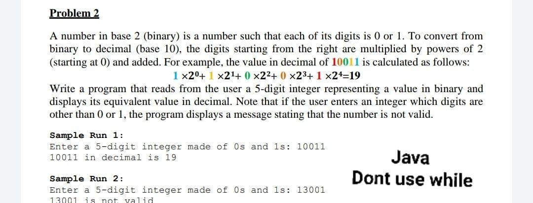 Problem 2
A number in base 2 (binary) is a number such that each of its digits is 0 or 1. To convert from
binary to decimal (base 10), the digits starting from the right are multiplied by powers of 2
(starting at 0) and added. For example, the value in decimal of 10011 is calculated as follows:
1 x20+ 1 x21+ 0 x22+ 0 x23+ 1 x24-19
Write a program that reads from the user a 5-digit integer representing a value in binary and
displays its equivalent value in decimal. Note that if the user enters an integer which digits are
other than 0 or 1, the program displays a message stating that the number is not valid.
Sample Run 1:
Enter a 5-digit integer made of Os and 1s: 10011
10011 in decimal is 19
Java
Dont use while
Sample Run 2:
Enter a 5-digit integer made of Os and 1s: 13001
13001 i s not valid
