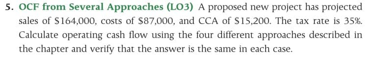 5. OCF from Several Approaches (LO3) A proposed new project has projected
sales of $164,000, costs of $87,000, and CCA of $15,200. The tax rate is 35%.
Calculate operating cash flow using the four different approaches described in
the chapter and verify that the answer is the same in each case.