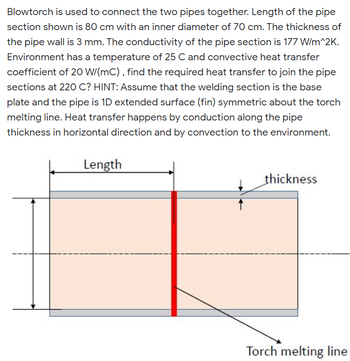 Blowtorch is used to connect the two pipes together. Length of the pipe
section shown is 80 cm with an inner diameter of 70 cm. The thickness of
the pipe wall is 3 mm. The conductivity of the pipe section is 177 W/m^2K.
Environment has a temperature of 25 C and convective heat transfer
coefficient of 20 W/(mC) , find the required heat transfer to join the pipe
sections at 220 C? HINT: Assume that the welding section is the base
plate and the pipe is 1D extended surface (fin) symmetric about the torch
melting line. Heat transfer happens by conduction along the pipe
thickness in horizontal direction and by convection to the environment.
Length
thickness
Torch melting line

