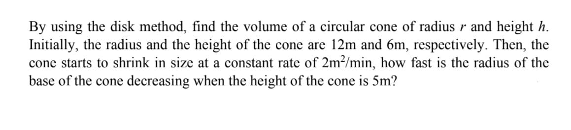 By using the disk method, find the volume of a circular cone of radius r and height h.
Initially, the radius and the height of the cone are 12m and 6m, respectively. Then, the
cone starts to shrink in size at a constant rate of 2m?/min, how fast is the radius of the
base of the cone decreasing when the height of the cone is 5m?
