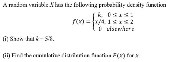A random variable X has the following probability density function
k, 0<x<1
f(x) = }x/4, 1 <x<2
0 elsewhere
(i) Show that k = 5/8.
(ii) Find the cumulative distribution function F(x) for x.
