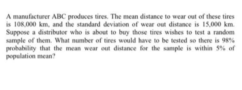 A manufacturer ABC produces tires. The mean distance to wear out of these tires
is 108,000 km, and the standard deviation of wear out distance is 15,000 km.
Suppose a distributor who is about to buy those tires wishes to test a random
sample of them. What number of tires would have to be tested so there is 98%
probability that the mean wear out distance for the sample is within 5% of
population mean?

