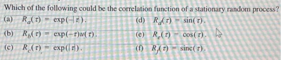 Which of the following could be the correlation function of a stationary random process?
(a) R(t) = exp(-7).
(d) R(T) = sin(7).
(b) R,(t)
exp(-г)и( г).
(e) R(7) = cos (r).
%3D
(c) R (7) = exp(l1).
(f) R(7) = sinc(7).
%3D
