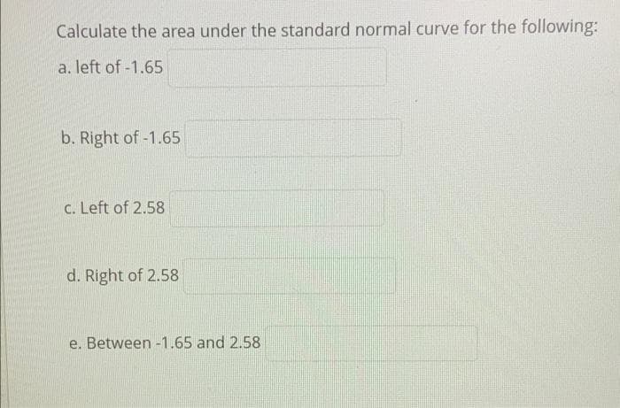 Calculate the area under the standard normal curve for the following:
a. left of -1.65
b. Right of-1.65
c. Left of 2.58
d. Right of 2.58
e. Between -1.65 and 2.58
