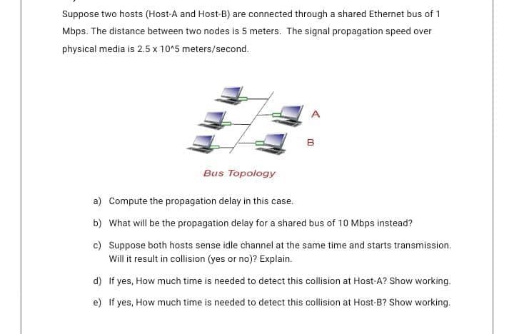 Suppose two hosts (Host-A and Host-B) are connected through a shared Ethernet bus of 1
Mbps. The distance between two nodes is 5 meters. The signal propagation speed over
physical media is 2.5 x 10^5 meters/second.
B
Bus Topology
a) Compute the propagation delay in this case.
b) What will be the propagation delay for a shared bus of 10 Mbps instead?
c) Suppose both hosts sense idle channel at the same time and starts transmission.
Will it result in collision (yes or no)? Explain.
d) If yes, How much time is needed to detect this collision at Host-A? Show working.
e) If yes, How much time is needed to detect this collision at Host-B? Show working.
