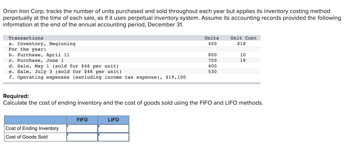 Orion Iron Corp. tracks the number of units purchased and sold throughout each year but applies its inventory costing method
perpetually at the time of each sale, as if it uses perpetual inventory system. Assume its accounting records provided the following
information at the end of the annual accounting period, December 31.
Transactions
Units
Unit Cost
a. Inventory, Beginning
For the year:
b. Purchase, April 11
c. Purchase, June 1
d. Sale, May 1 (sold for $46 per unit)
e. Sale, July 3 (sold for $46 per unit)
f. Operating expenses (excluding income tax expense), $19,100
400
$18
800
10
700
19
400
530
Required:
Calculate the cost of ending inventory and the cost of goods sold using the FIFO and LIFO methods.
FIFO
LIFO
Cost of Ending Inventory
Cost of Goods Sold
