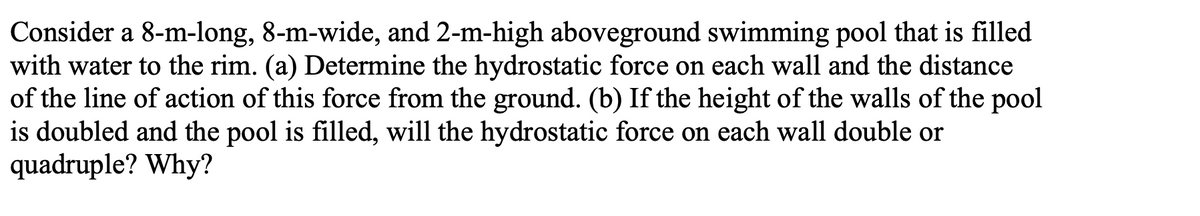 Consider a 8-m-long, 8-m-wide, and 2-m-high aboveground swimming pool that is filled
with water to the rim. (a) Determine the hydrostatic force on each wall and the distance
of the line of action of this force from the ground. (b) If the height of the walls of the pool
is doubled and the pool is filled, will the hydrostatic force on each wall double or
quadruple? Why?
