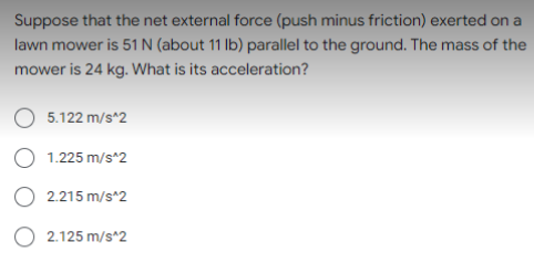 Suppose that the net external force (push minus friction) exerted on a
lawn mower is 51 N (about 11 Ib) parallel to the ground. The mass of the
mower is 24 kg. What is its acceleration?
5.122 m/s^2
1.225 m/s^2
O 2.215 m/s^2
O 2.125 m/s*2
