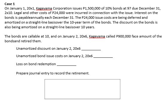 Case 1
On January 1, 20x1, Kagevama Corporation issues P1,500,000 of 10% bonds at 97 due December 31,
2x10. Legal and other costs of P24,000 were incurred in connection with the issue. Interest on the
bonds is payableannually each December 31. The P24,000 issue costs are being deferred and
amortized on a straight-line basisover the 10-year term of the bonds. The discount on the bonds is
also being amortized on a straight-line basisover 10 years.
The bonds are callable at 10, and on January 2, 20x6, Kagevama called P900,000 face amount of the
bondsand retired them.
Unamortized discount on January 2, 20x6
Unamortized bond issue costs on January 2, 20x6
Loss on bond redemption,
Prepare journal entry to record the retirement.
