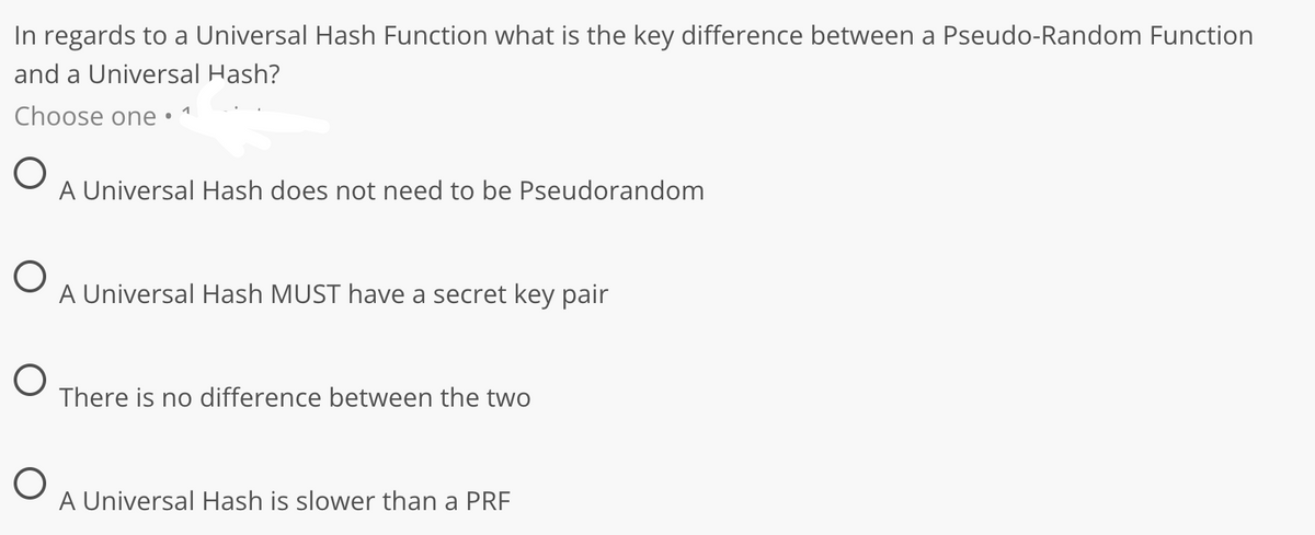In regards to a Universal Hash Function what is the key difference between a Pseudo-Random Function
and a Universal Hash?
Choose one •
A Universal Hash does not need to be Pseudorandom
A Universal Hash MUST have a secret key pair
There is no difference between the two
A Universal Hash is slower than a PRF
