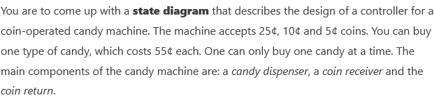 You are to come up with a state diagram that describes the design of a controller for a
coin-operated candy machine. The machine accepts 25¢, 10¢ and 5¢ coins. You can buy
one type of candy, which costs 55¢ each. One can only buy one candy at a time. The
main components of the candy machine are: a candy dispenser, a coin receiver and the
coin return.

