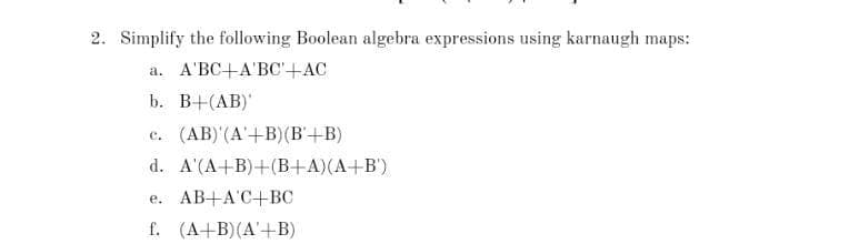 2. Simplify the following Boolean algebra expressions using karnaugh maps:
а. А'ВС+А'ВС +АС
b. В+(АВ)
c. (AB)'(A'+B)(B'+B)
d. A'(A+B)+(B+A)(A+B')
e. AB+A'C+BC
f. (A+B)(A'+B)
