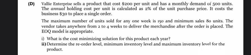 (D) Vallie Enterprise sells a product that cost $200 per unit and has a monthly demand of 500 units.
The annual holding cost per unit is calculated as 2% of the unit purchase price. It costs the
business $30 to place a single order.
The maximum number of units sold for any one week is 150 and minimum sales 80 units. The
vendor takes anywhere from 2 to 4 weeks to deliver the merchandise after the order is placed. The
EOQ model is appropriate.
i) What is the cost minimizing solution for this product each year?
ii) Determine the re-order level, minimum inventory level and maximum inventory level for the
product.
