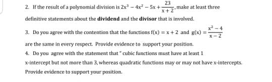 2. If the result of a polynomial division is 2x – 4x – 5x +
23
,make at least three
x+2
definitive statements about the dividend and the divisor that is involved.
x - 4
3. Do you agree with the contention that the functions f(x) = x+2 and g(x)
2
are the same in every respect. Provide evidence to support your position.
4. Do you agree with the statement that " cubic functions must have at least 1
x-intercept but not more than 3, whereas quadratic functions may or may not have x-intercepts.
Provide evidence to support your position.
